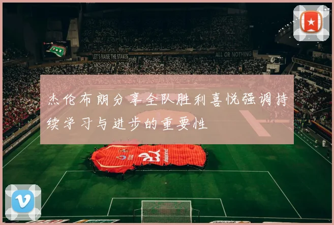 杰伦布朗分享全队胜利喜悦强调持续学习与进步的重要性
