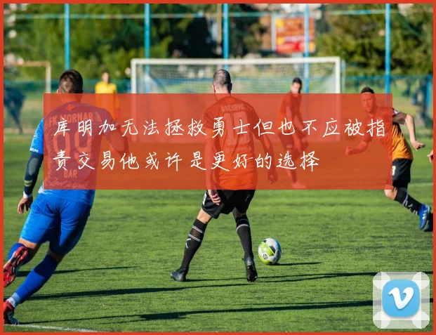 库明加无法拯救勇士但也不应被指责交易他或许是更好的选择