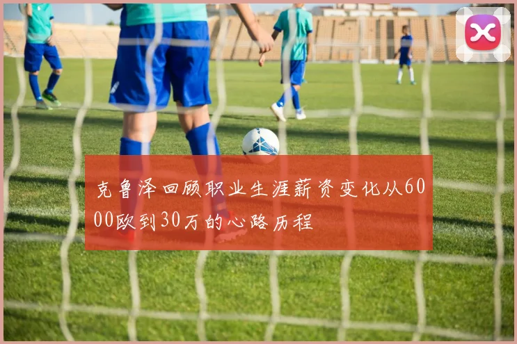 克鲁泽回顾职业生涯薪资变化从6000欧到30万的心路历程