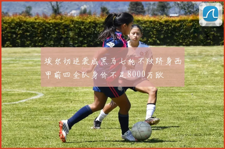 埃尔切逆袭成黑马七轮不败跻身西甲前四全队身价不足8000万欧