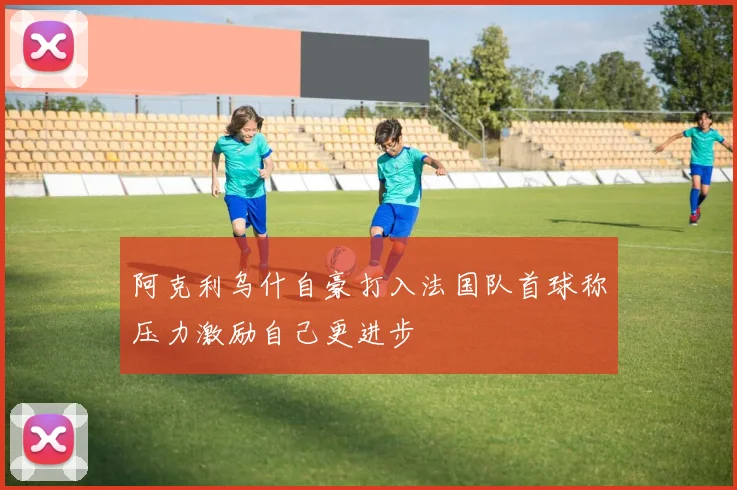 阿克利乌什自豪打入法国队首球称压力激励自己更进步