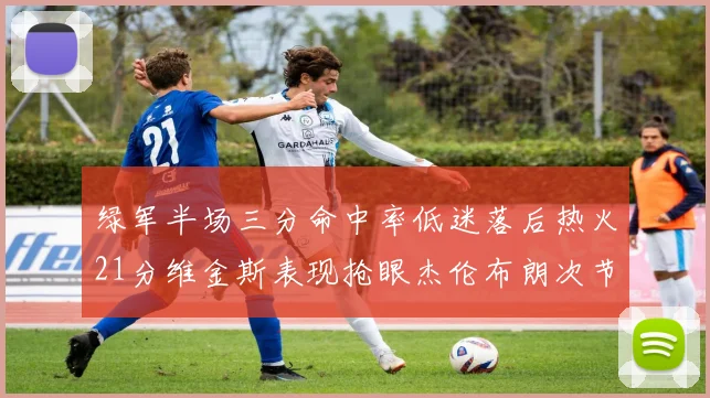 绿军半场三分命中率低迷落后热火21分维金斯表现抢眼杰伦布朗次节独得15分