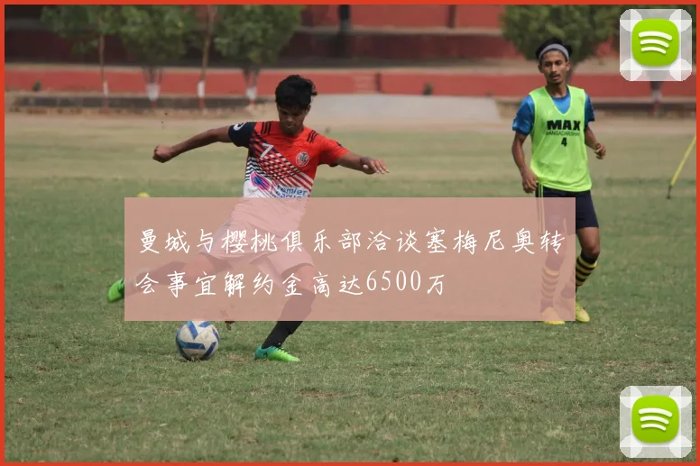 曼城与樱桃俱乐部洽谈塞梅尼奥转会事宜解约金高达6500万