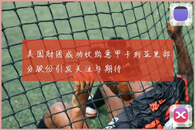 美国财团成功收购意甲卡利亚里部分股份引发关注与期待