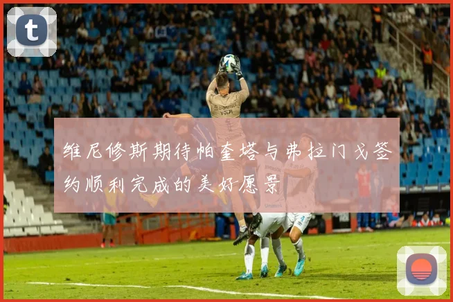 维尼修斯期待帕奎塔与弗拉门戈签约顺利完成的美好愿景