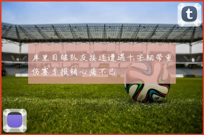 库里目睹队友接连遭遇十字韧带重伤赛季报销心痛不已