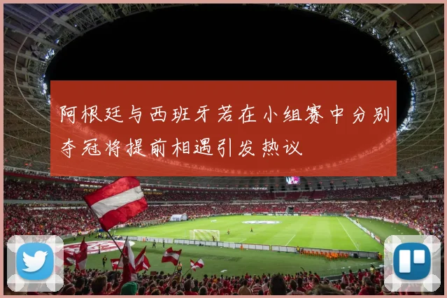 阿根廷与西班牙若在小组赛中分别夺冠将提前相遇引发热议