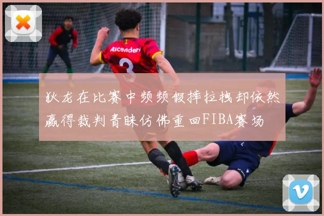 狄龙在比赛中频频假摔拉拽却依然赢得裁判青睐仿佛重回FIBA赛场