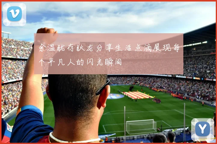 余温犹存狄龙分享生活点滴展现每个平凡人的闪光瞬间