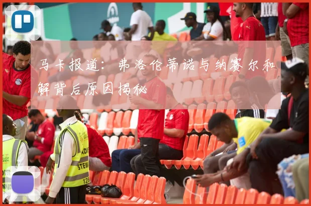 马卡报道：弗洛伦蒂诺与纳赛尔和解背后原因揭秘