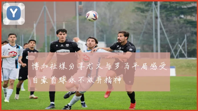 博加社媒分享尤文与罗马平局感受自豪首球永不放弃精神