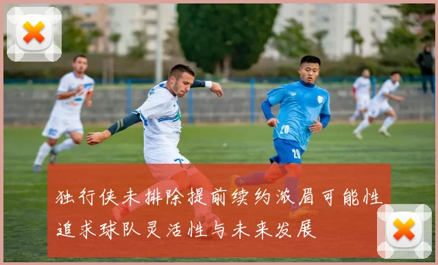 独行侠未排除提前续约浓眉可能性追求球队灵活性与未来发展