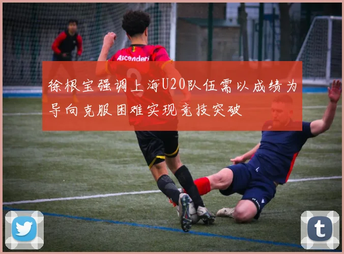 徐根宝强调上海U20队伍需以成绩为导向克服困难实现竞技突破