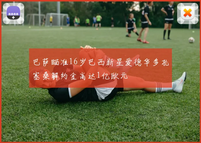 巴萨瞄准16岁巴西新星爱德华多孔塞桑解约金高达1亿欧元