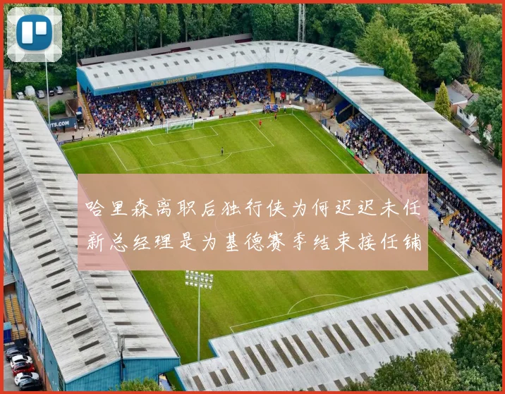 哈里森离职后独行侠为何迟迟未任新总经理是为基德赛季结束接任铺路吗