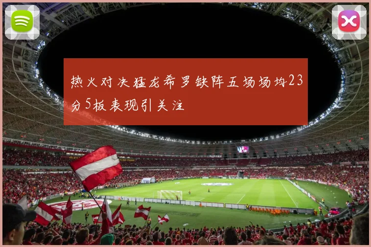 热火对决猛龙希罗缺阵五场场均23分5板表现引关注