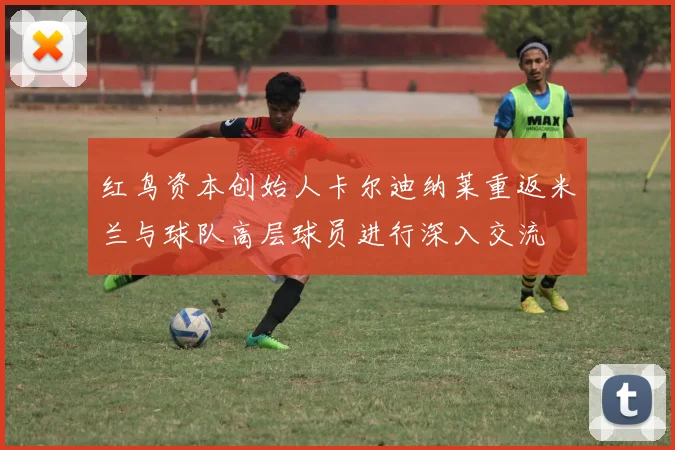 红鸟资本创始人卡尔迪纳莱重返米兰与球队高层球员进行深入交流