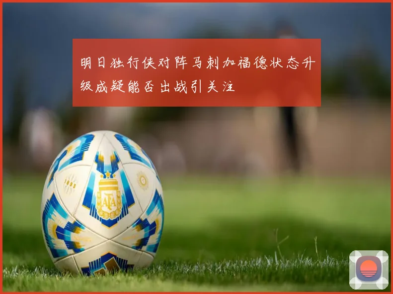 明日独行侠对阵马刺加福德状态升级成疑能否出战引关注