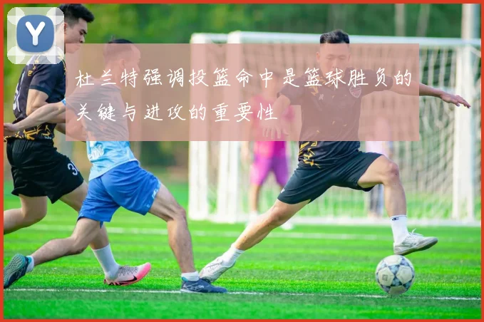 杜兰特强调投篮命中是篮球胜负的关键与进攻的重要性