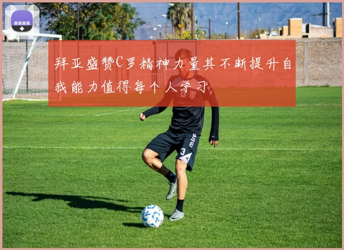 拜亚盛赞C罗精神力量其不断提升自我能力值得每个人学习