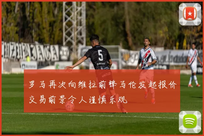 罗马再次向维拉前锋马伦发起报价交易前景令人谨慎乐观