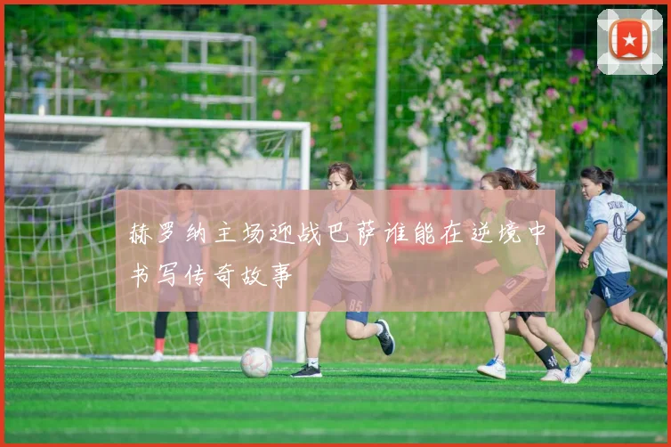 赫罗纳主场迎战巴萨谁能在逆境中书写传奇故事
