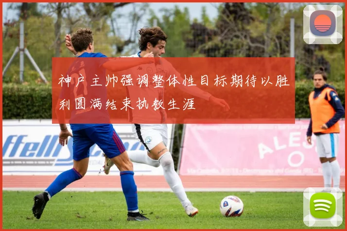 神户主帅强调整体性目标期待以胜利圆满结束执教生涯