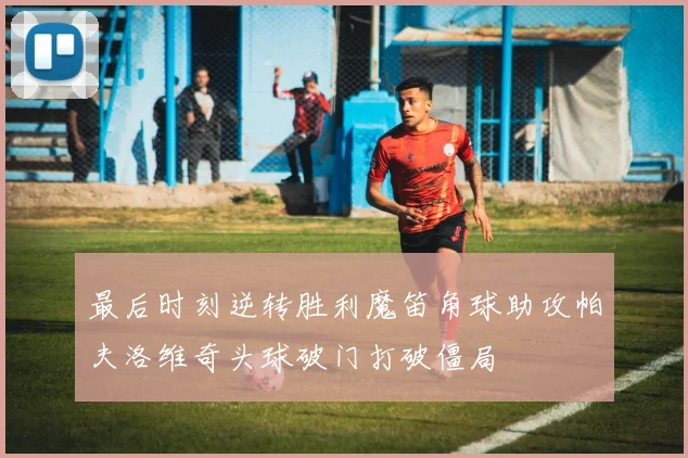 最后时刻逆转胜利魔笛角球助攻帕夫洛维奇头球破门打破僵局