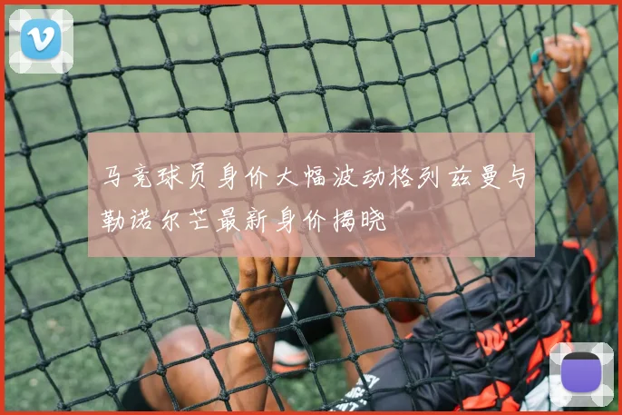 马竞球员身价大幅波动格列兹曼与勒诺尔芒最新身价揭晓