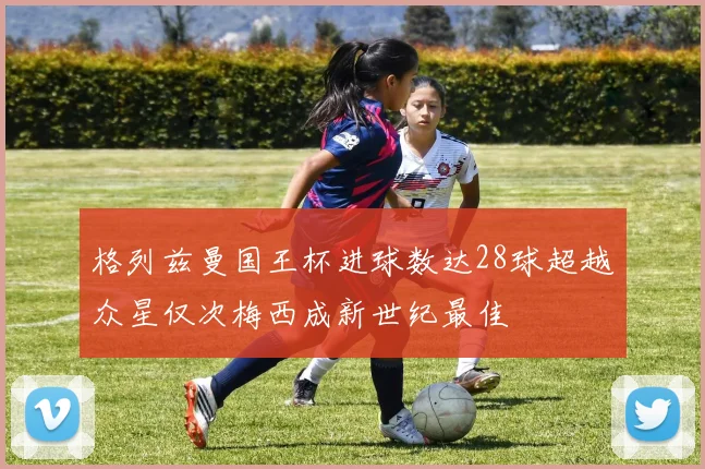 格列兹曼国王杯进球数达28球超越众星仅次梅西成新世纪最佳