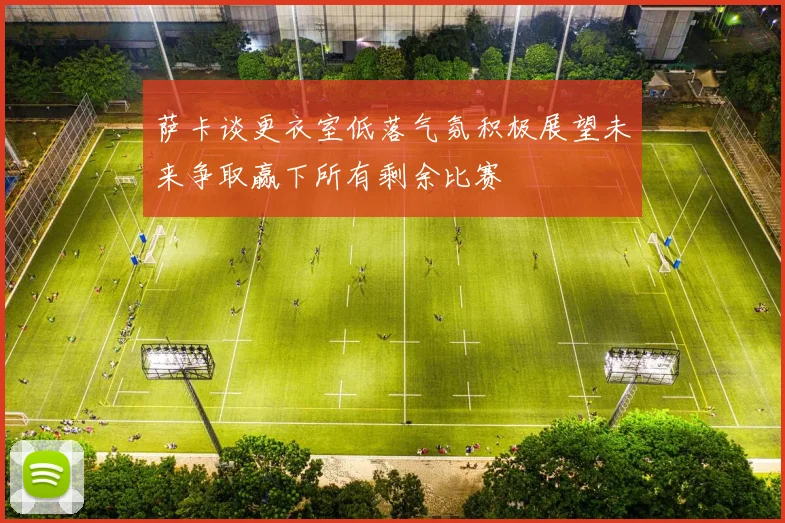 萨卡谈更衣室低落气氛积极展望未来争取赢下所有剩余比赛