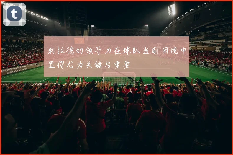 利拉德的领导力在球队当前困境中显得尤为关键与重要