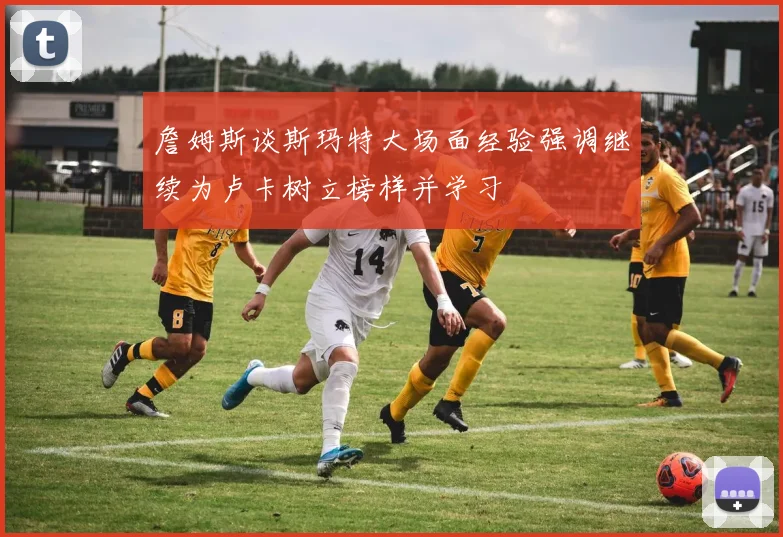 詹姆斯谈斯玛特大场面经验强调继续为卢卡树立榜样并学习