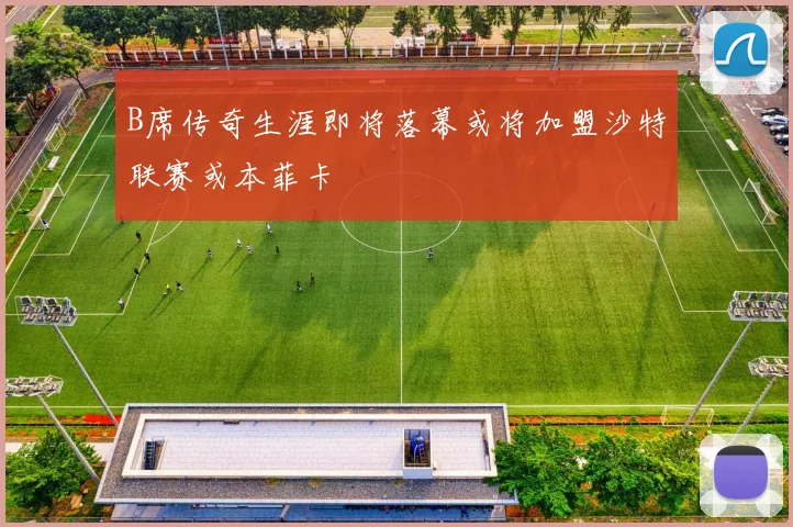 B席传奇生涯即将落幕或将加盟沙特联赛或本菲卡