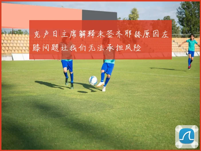 克卢日主席解释未签齐耶赫原因左膝问题让我们无法承担风险