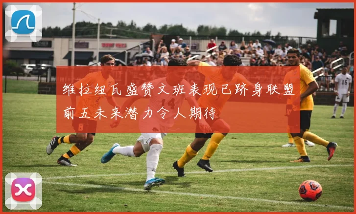 维拉纽瓦盛赞文班表现已跻身联盟前五未来潜力令人期待