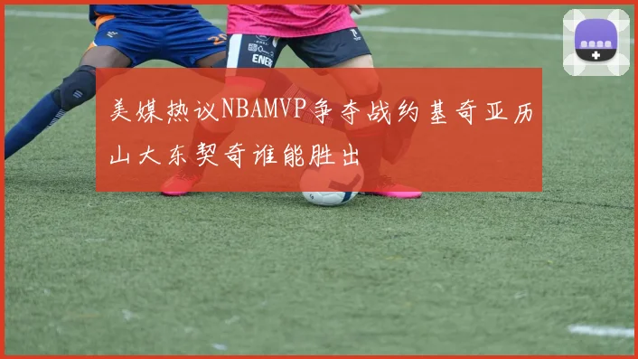 美媒热议NBAMVP争夺战约基奇亚历山大东契奇谁能胜出