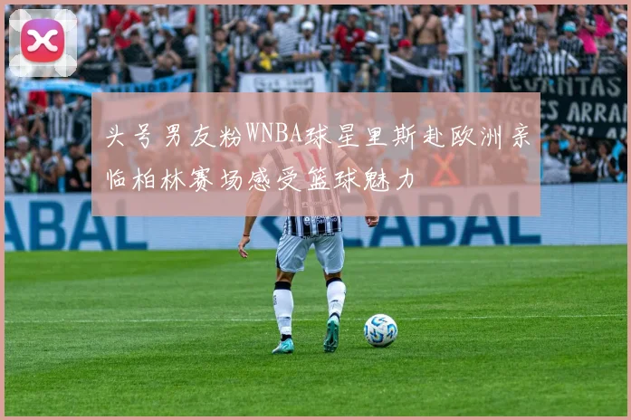 头号男友粉WNBA球星里斯赴欧洲亲临柏林赛场感受篮球魅力